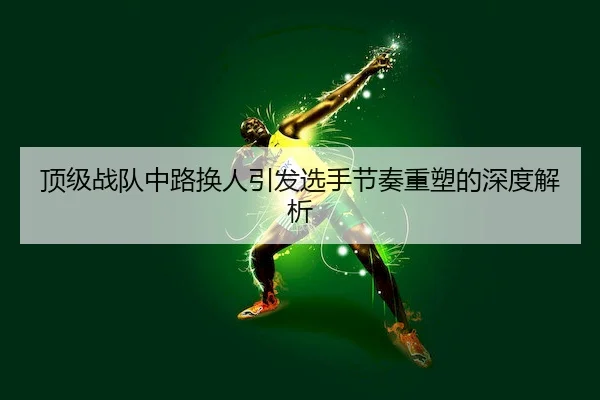 顶级战队中路换人引发选手节奏重塑的深度解析